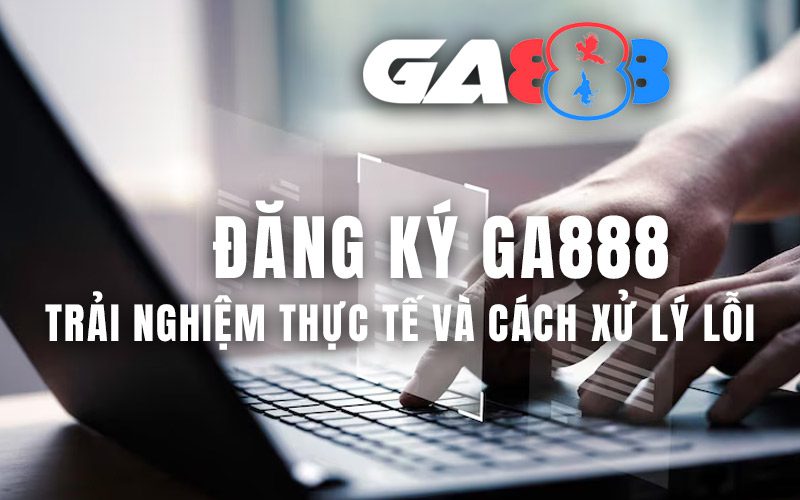 Đăng ký GA888 – Trải nghiệm thực tế và cách xử lý lỗi