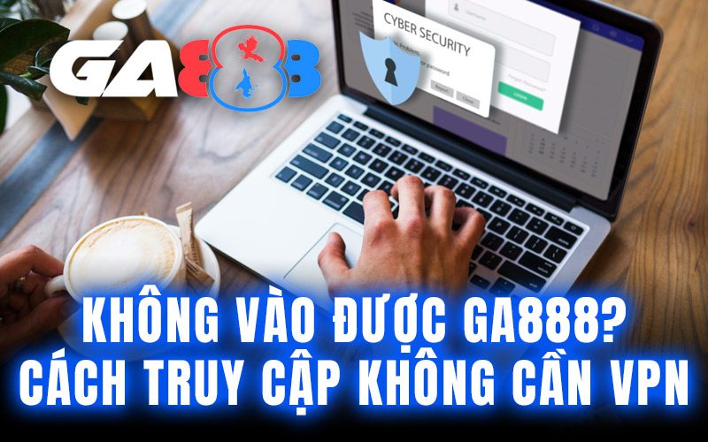 Không vào được GA888? Cách truy cập không cần VPN